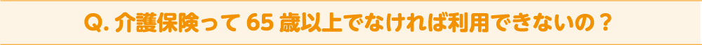 Q. 介護保険って65 歳以上でなければ利用できないの？