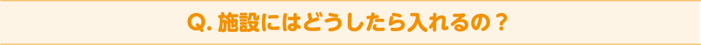 Q. 施設にはどうしたら入れるの？
