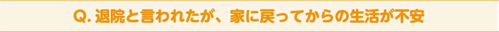 Q. 退院と言われたが、家に戻ってからの生活が不安