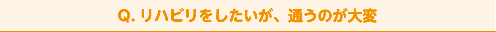 Q. リハビリをしたいが、通うのが大変