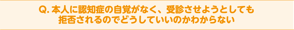 Q. 本人に認知症の自覚がなく、受診させようとしても拒否されるのでどうしていいのかわからない